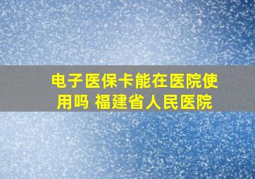 电子医保卡能在医院使用吗 福建省人民医院